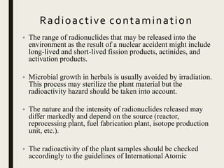 Radioactive contamination
• The range of radionuclides that may be released into the
environment as the result of a nuclear accident might include
long-lived and short-lived fission products, actinides, and
activation products.
• Microbial growth in herbals is usually avoided by irradiation.
This process may sterilize the plant material but the
radioactivity hazard should be taken into account.
• The nature and the intensity of radionuclides released may
differ markedly and depend on the source (reactor,
reprocessing plant, fuel fabrication plant, isotope production
unit, etc.).
• The radioactivity of the plant samples should be checked
accordingly to the guidelines of International Atomic
 