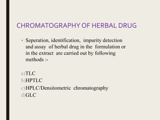 CHROMATOGRAPHY OF HERBAL DRUG
• Seperation, identification, impurity detection
and assay of herbal drug in the formulation or
in the extract are carried out by following
methods :-
a)TLC
b)HPTLC
c)HPLC/Densitometric chromatography
d)GLC
 
