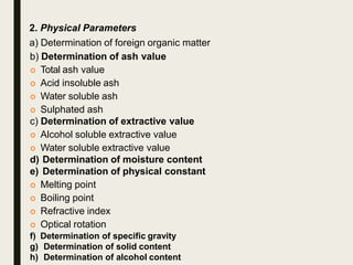 2. Physical Parameters
a) Determination of foreign organic matter
b) Determination of ash value
 Total ash value
 Acid insoluble ash
 Water soluble ash
 Sulphated ash
c) Determination of extractive value
 Alcohol soluble extractive value
 Water soluble extractive value
d) Determination of moisture content
e) Determination of physical constant
 Melting point
 Boiling point
 Refractive index
 Optical rotation
f) Determination of specific gravity
g) Determination of solid content
h) Determination of alcohol content
 