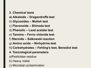 3. Chemical tests
a) Alkaloids – Dragandroffs test
b) Glycosides – Molish test
c) Flavonoids – Shinoda test
d) Phenolic – Lead acetate test
e) Tannins – Ferric chloride test
f) Steroids – Salkowski reaction
g) Amino acids – Ninhydrine test
h) Carbohydrates – Fehling’s test, Benedict test
4. Toxicological parameters
a)Pesticides residue
b) Heavy metal
c) Microbial contamination
 