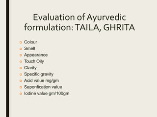 Evaluation of Ayurvedic
formulation:TAILA, GHRITA
 Colour
 Smell
 Appearance
 Touch Oily
 Clarity
 Specific gravity
 Acid value mg/gm
 Saponfication value
 Iodine value gm/100gm
 