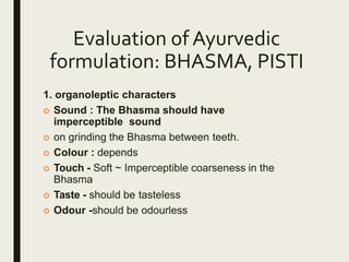Evaluation of Ayurvedic
formulation: BHASMA, PISTI
1. organoleptic characters
 Sound : The Bhasma should have
imperceptible sound
 on grinding the Bhasma between teeth.
 Colour : depends
 Touch - Soft ~ Imperceptible coarseness in the
Bhasma
 Taste - should be tasteless
 Odour -should be odourless
 