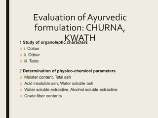 Evaluation of Ayurvedic
formulation: CHURNA,
KWATH1 Study of organoleptic characters
 i. Colour
 ii. Odour
 iii. Taste
2 Determination of physico-chemical parameters
 Moister content, Total ash
 Acid insoluble ash, Water soluble ash
 Water soluble extractive, Alcohol soluble extractive
 Crude fiber contents
 