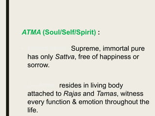 ATMA (Soul/Self/Spirit) :
• Param Atma : Supreme, immortal pure
has only Sattva, free of happiness or
sorrow.
• Jiv Atma : resides in living body
attached to Rajas and Tamas, witness
every function & emotion throughout the
life.
 