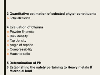 3 Quantitative estimation of selected phyto- constituents
 Total alkaloids
4 Evaluation of Churna
 Powder fineness
 Bulk density
 Tap density
 Angle of repose
 Compressibility
 Hausner ratio
5 Determination of Ph
6 Establishing the safety pertaining to Heavy metals &
Microbial load
 