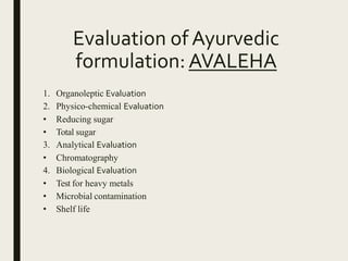 Evaluation of Ayurvedic
formulation: AVALEHA
1. Organoleptic Evaluation
2. Physico-chemical Evaluation
• Reducing sugar
• Total sugar
3. Analytical Evaluation
• Chromatography
4. Biological Evaluation
• Test for heavy metals
• Microbial contamination
• Shelf life
 