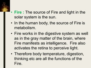 • Fire : The source of Fire and light in the
solar system is the sun.
• In the human body, the source of Fire is
metabolism.
• Fire works in the digestive system as well
as in the gray matter of the brain, where
Fire manifests as intelligence. Fire also
activates the retina to perceive light.
• Therefore body temperature, digestion,
thinking etc are all the functions of the
Fire.
 
