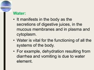 Water:
• It manifests in the body as the
secretions of digestive juices, in the
mucous membranes and in plasma and
cytoplasm.
• Water is vital for the functioning of all the
systems of the body.
• For example, dehydration resulting from
diarrhea and vomiting is due to water
element.
 