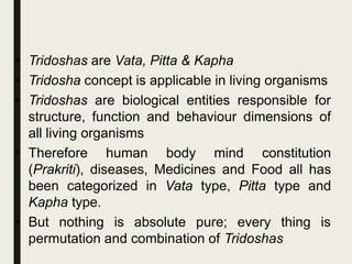 • Tridoshas are Vata, Pitta & Kapha
• Tridosha concept is applicable in living organisms
• Tridoshas are biological entities responsible for
structure, function and behaviour dimensions of
all living organisms
• Therefore human body mind constitution
(Prakriti), diseases, Medicines and Food all has
been categorized in Vata type, Pitta type and
Kapha type.
• But nothing is absolute pure; every thing is
permutation and combination of Tridoshas
 