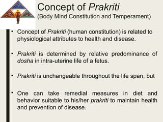 Concept of Prakriti
(Body Mind Constitution and Temperament)
• Concept of Prakriti (human constitution) is related to
physiological attributes to health and disease.
• Prakriti is determined by relative predominance of
dosha in intra-uterine life of a fetus.
•
•
Prakriti is unchangeable throughout the life span, but
One can take remedial measures in diet and
behavior suitable to his/her prakriti to maintain health
and prevention of disease.
 