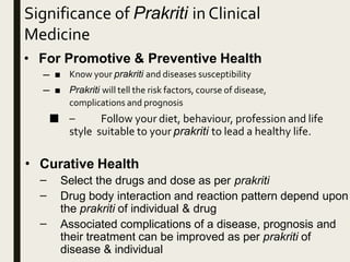 Significance of Prakriti in Clinical
Medicine
• For Promotive & Preventive Health
–
–
■ Know your prakriti and diseases susceptibility
■ Prakriti will tell the risk factors, course of disease,
complications and prognosis
■ – Follow your diet, behaviour, profession and life
style suitable to your prakriti to lead a healthy life.
• Curative Health
–
–
–
Select the drugs and dose as per prakriti
Drug body interaction and reaction pattern depend upon
the prakriti of individual & drug
Associated complications of a disease, prognosis and
their treatment can be improved as per prakriti of
disease & individual
 