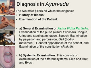 Diagnosis in Ayurveda
The two main pillars on which the diagnosis
•
•
History of Illness:
Examination of the Patient:
• a) General Examination or Ashta Vidha Pariksha:
Examination of the pulse (Naadi Pariksha), Tongue,
Urine and stool examination, Speech, Examination
by palpation and percussion, Gait (bodily
movement), General appearance of the patient, and
Examination of the constitution (Prakriti).
• b) Systemic Examination: This consists of
examination of the different systems, Skin and Hair,
and Eyes .
 