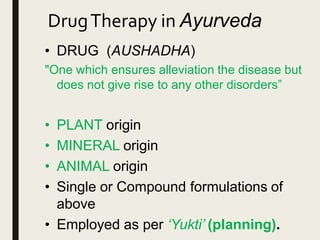 DrugTherapy in Ayurveda
• DRUG (AUSHADHA)
"One which ensures alleviation the disease but
does not give rise to any other disorders”
• PLANT origin
• MINERAL origin
• ANIMAL origin
• Single or Compound formulations of
above
• Employed as per ‘Yukti’ (planning).
 