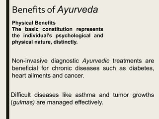 Benefits of Ayurveda
Physical Benefits
The basic constitution represents
the individual’s psychological and
physical nature, distinctly.
Non-invasive diagnostic Ayurvedic treatments are
beneficial for chronic diseases such as diabetes,
heart ailments and cancer.
Difficult diseases like asthma and tumor growths
(gulmas) are managed effectively.
 