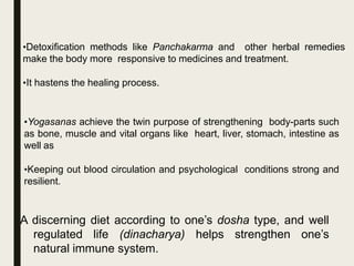 A discerning diet according to one’s dosha type, and well
regulated life (dinacharya) helps strengthen one’s
natural immune system.
•Detoxification methods like Panchakarma and other herbal remedies
make the body more responsive to medicines and treatment.
•It hastens the healing process.
•Yogasanas achieve the twin purpose of strengthening body-parts such
as bone, muscle and vital organs like heart, liver, stomach, intestine as
well as
•Keeping out blood circulation and psychological conditions strong and
resilient.
 