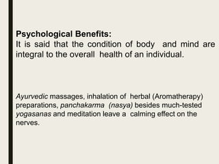 Psychological Benefits:
It is said that the condition of body and mind are
integral to the overall health of an individual.
Ayurvedic massages, inhalation of herbal (Aromatherapy)
preparations, panchakarma (nasya) besides much-tested
yogasanas and meditation leave a calming effect on the
nerves.
 