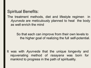 Spiritual Benefits:
The treatment methods, diet and lifestyle regimen in
Ayurveda are meticulously planned to heal the body
as well enrich the mind
So that each can improve from their own levels to
the higher goal of realizing the full self-potential.
It was with Ayurveda that the unique longevity and
rejuvenating method of rasayana was born for
mankind to progress in the path of spirituality.
 