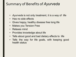 • Ayurveda is not only treatment, it is a way of life
• Has no side effects
• Gives happy, healthy disease free long life
• Makes you Tension Free
• Relaxes mind
• Provides knowledge about life
• Tells about good and bad dietary effects to life
• Tells the way for life goals, with keeping good
health status
Summary of Benefits of Ayurveda
 