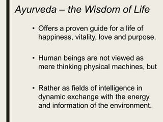 Ayurveda – the Wisdom of Life
• Offers a proven guide for a life of
happiness, vitality, love and purpose.
• Human beings are not viewed as
mere thinking physical machines, but
• Rather as fields of intelligence in
dynamic exchange with the energy
and information of the environment.
 