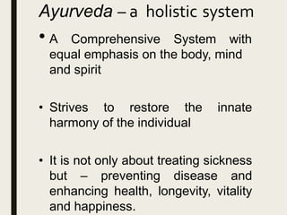 Ayurveda – a holistic system
• A Comprehensive System with
equal emphasis on the body, mind
and spirit
• Strives to restore the innate
harmony of the individual
• It is not only about treating sickness
but – preventing disease and
enhancing health, longevity, vitality
and happiness.
 