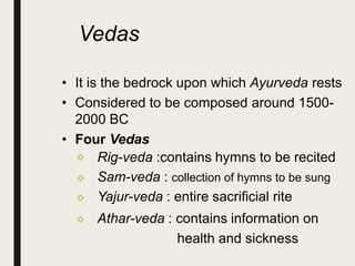 Vedas
• It is the bedrock upon which Ayurveda rests
• Considered to be composed around 1500-
2000 BC
• Four Vedas
Rig-veda :contains hymns to be recited
Sam-veda : collection of hymns to be sung
Yajur-veda : entire sacrificial rite
Athar-veda : contains information on
health and sickness
 