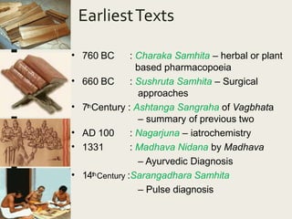EarliestTexts
• 760 BC
• 660 BC
: Charaka Samhita – herbal or plant
based pharmacopoeia
: Sushruta Samhita – Surgical
approaches
• 7thCentury : Ashtanga Sangraha of Vagbhata
– summary of previous two
•
•
AD 100
1331
: Nagarjuna – iatrochemistry
: Madhava Nidana by Madhava
– Ayurvedic Diagnosis
• 14thCentury :Sarangadhara Samhita
– Pulse diagnosis
 