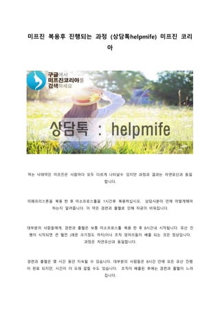 미프진 복용후 진행되는 과정 (상담톡helpmife) 미프진 코리
아
먹는 낙태약인 미프진은 사람마다 모두 다르게 나타날수 있지만 과정과 결과는 자연유산과 동일
합니다.
미페프리스톤을 복용 한 후 미소프로스톨을 1시간후 복용하십시오. 상담사분이 언제 어떻게해야
하는지 알려줍니다. 이 약은 경련과 출혈로 인해 자궁이 비워집니다.
대부분의 사람들에게, 경련과 출혈은 보통 미소프로스톨 복용 한 후 8시간내 시작됩니다. 유산 진
행이 시작되면 큰 혈전 (레몬 크기정도 까지)이나 조직 덩어리들이 배출 되는 것은 정상입니다.
과정은 자연유산과 동일합니다.
경련과 출혈은 몇 시간 동안 지속될 수 있습니다. 대부분의 사람들은 8시간 안에 모든 유산 진행
이 완료 되지만, 시간이 더 오래 걸릴 수도 있습니다. 조직이 배출된 후에는 경련과 출혈이 느려
집니다.
 