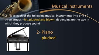 Musical instruments
Q- Place each of the following musical instruments into one of
three groups –hit ,plucked and blown- depending on the way in
which they produce sound
2- Piano
plucked
 