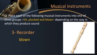 Musical instruments
Q- Place each of the following musical instruments into one of
three groups –hit ,plucked and blown- depending on the way in
which they produce sound
3- Recorder
blown
 