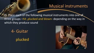 Musical instruments
Q- Place each of the following musical instruments into one of
three groups –hit ,plucked and blown- depending on the way in
which they produce sound
4- Guitar
plucked
 