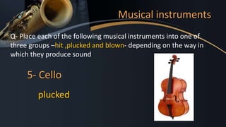 Musical instruments
Q- Place each of the following musical instruments into one of
three groups –hit ,plucked and blown- depending on the way in
which they produce sound
5- Cello
plucked
 