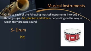 Musical instruments
Q- Place each of the following musical instruments into one of
three groups –hit ,plucked and blown- depending on the way in
which they produce sound
5- Drum
hit
 