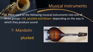 Musical instruments
Q- Place each of the following musical instruments into one of
three groups –hit ,plucked and blown- depending on the way in
which they produce sound
7- Mandolin
plucked
 