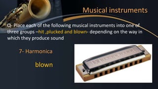 Musical instruments
Q- Place each of the following musical instruments into one of
three groups –hit ,plucked and blown- depending on the way in
which they produce sound
7- Harmonica
blown
 