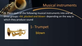Musical instruments
Q- Place each of the following musical instruments into one of
three groups –hit ,plucked and blown- depending on the way in
which they produce sound
1- Trumpet
blown
 