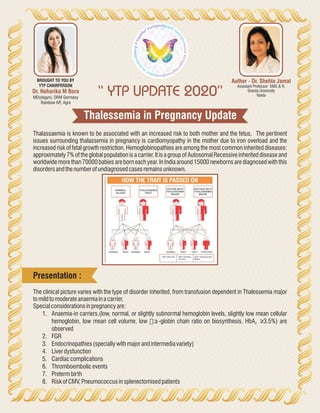 Thalessemia in Pregnancy Update
“ YTP UPDATE 2020”
Author - Dr. Shehla Jamal
Assistant Professor SMS & R,
Sharda University
Noida
Dr. Neharika M Bora
MD(obgyn), DRM Germany
Rainbow IVF, Agra
BROUGHT TO YOU BY
YTP CHAIRPERSON
Thalassaemia is known to be associated with an increased risk to both mother and the fetus. The pertinent
issues surrounding thalassemia in pregnancy is cardiomyopathy in the mother due to iron overload and the
increased risk of fetal growth restriction. Hemoglobinopathies are among the most common inherited diseases:
approximately 7% of the global population is a carrier. It is a group of Autosomal Recessive inherited disease and
worldwide more than 70000 babies are born each year. In India around 15000 newborns are diagnosed with this
disordersandthenumberofundiagnosedcasesremainsunknown.
The clinical picture varies with the type of disorder inherited, from transfusion dependent in Thalessemia major
tomildtomoderateanaemiainacarrier.
Specialconsiderationsinpregnancyare:
1. Anaemia-in carriers,(low, normal, or slightly subnormal hemoglobin levels, slightly low mean cellular
hemoglobin, low mean cell volume, low ß:a -globin chain ratio on biosynthesis, HbA ≥3.5%) are2
observed
2. FGR
3. Endocrinopathies(speciallywithmajorandintermediavariety)
4. Liverdysfunction
5. Cardiaccomplications
6. Thromboembolicevents
7. Pretermbirth
8. RiskofCMV,Pneumococcusinsplenectomisedpatients
Presentation :
 