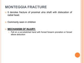 MONTEGGIA FRACTURE
 It denotes fracture of proximal ulna shaft with dislocation of
radial head.
 Commonly seen in children
 MECHANISM OF INJURY:
 Fall on a out-stretched hand with forced forearm pronation or forced
elbow abduction
 