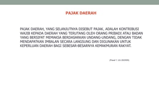PAJAK DAERAH
PAJAK DAERAH, YANG SELANJUTNYA DISEBUT PAJAK, ADALAH KONTRIBUSI
WAJIB KEPADA DAERAH YANG TERUTANG OLEH ORANG PRIBADI ATAU BADAN
YANG BERSIFAT MEMAKSA BERDASARKAN UNDANG-UNDANG, DENGAN TIDAK
MENDAPATKAN IMBALAN SECARA LANGSUNG DAN DIGUNAKAN UNTUK
KEPERLUAN DAERAH BAGI SEBESAR-BESARNYA KEMAKMURAN RAKYAT.
(Pasal 1, UU 28/2009)
 