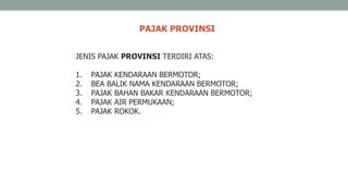 PAJAK PROVINSI
JENIS PAJAK PROVINSI TERDIRI ATAS:
1. PAJAK KENDARAAN BERMOTOR;
2. BEA BALIK NAMA KENDARAAN BERMOTOR;
3. PAJAK BAHAN BAKAR KENDARAAN BERMOTOR;
4. PAJAK AIR PERMUKAAN;
5. PAJAK ROKOK.
 
