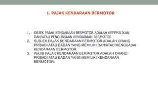 1. PAJAK KENDARAAN BERMOTOR
1. OBJEK PAJAK KENDARAAN BERMOTOR ADALAH KEPEMILIKAN
DAN/ATAU PENGUASAAN KENDARAAN BERMOTOR
2. SUBJEK PAJAK KENDARAAN BERMOTOR ADALAH ORANG
PRIBADI ATAU BADAN YANG MEMILIKI DAN/ATAU MENGUASAI
KENDARAAN BERMOTOR.
3. WAJIB PAJAK KENDARAAN BERMOTOR ADALAH ORANG
PRIBADI ATAU BADAN YANG MEMILIKI KENDARAAN
BERMOTOR.
 