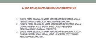 2. BEA BALIK NAMA KENDARAAN BERMOTOR
1. OBJEK PAJAK BEA BALIK NAMA KENDARAAN BERMOTOR ADALAH
PENYERAHAN KEPEMILIKAN KENDARAAN BERMOTOR.
2. SUBJEK PAJAK BEA BALIK NAMA KENDARAAN BERMOTOR ADALAH
ORANG PRIBADI ATAU BADAN YANG DAPAT MENERIMA
PENYERAHAN KENDARAAN BERMOTOR.
3. WAJIB PAJAK BEA BALIK NAMA KENDARAAN BERMOTOR ADALAH
ORANG PRIBADI ATAU BADAN YANG MENERIMA PENYERAHAN
KENDARAAN BERMOTOR.
 