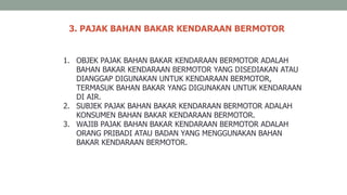 3. PAJAK BAHAN BAKAR KENDARAAN BERMOTOR
1. OBJEK PAJAK BAHAN BAKAR KENDARAAN BERMOTOR ADALAH
BAHAN BAKAR KENDARAAN BERMOTOR YANG DISEDIAKAN ATAU
DIANGGAP DIGUNAKAN UNTUK KENDARAAN BERMOTOR,
TERMASUK BAHAN BAKAR YANG DIGUNAKAN UNTUK KENDARAAN
DI AIR.
2. SUBJEK PAJAK BAHAN BAKAR KENDARAAN BERMOTOR ADALAH
KONSUMEN BAHAN BAKAR KENDARAAN BERMOTOR.
3. WAJIB PAJAK BAHAN BAKAR KENDARAAN BERMOTOR ADALAH
ORANG PRIBADI ATAU BADAN YANG MENGGUNAKAN BAHAN
BAKAR KENDARAAN BERMOTOR.
 