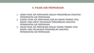 4. PAJAK AIR PERMUKAAN
1. OBJEK PAJAK AIR PERMUKAAN ADALAH PENGAMBILAN DAN/ATAU
PEMANFAATAN AIR PERMUKAAN.
2. SUBJEK PAJAK AIR PERMUKAAN ADALAH ORANG PRIBADI ATAU
BADAN YANG DAPAT MELAKUKAN PENGAMBILAN DAN/ATAU
PEMANFAATAN AIR PERMUKAAN.
3. WAJIB PAJAK AIR PERMUKAAN ADALAH ORANG PRIBADI ATAU
BADAN YANG MELAKUKAN PENGAMBILAN DAN/ATAU
PEMANFAATAN AIR PERMUKAAN.
 