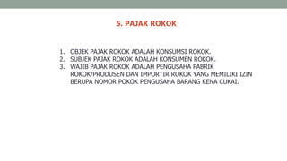 5. PAJAK ROKOK
1. OBJEK PAJAK ROKOK ADALAH KONSUMSI ROKOK.
2. SUBJEK PAJAK ROKOK ADALAH KONSUMEN ROKOK.
3. WAJIB PAJAK ROKOK ADALAH PENGUSAHA PABRIK
ROKOK/PRODUSEN DAN IMPORTIR ROKOK YANG MEMILIKI IZIN
BERUPA NOMOR POKOK PENGUSAHA BARANG KENA CUKAI.
 
