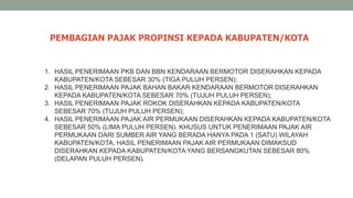1. HASIL PENERIMAAN PKB DAN BBN KENDARAAN BERMOTOR DISERAHKAN KEPADA
KABUPATEN/KOTA SEBESAR 30% (TIGA PULUH PERSEN);
2. HASIL PENERIMAAN PAJAK BAHAN BAKAR KENDARAAN BERMOTOR DISERAHKAN
KEPADA KABUPATEN/KOTA SEBESAR 70% (TUJUH PULUH PERSEN);
3. HASIL PENERIMAAN PAJAK ROKOK DISERAHKAN KEPADA KABUPATEN/KOTA
SEBESAR 70% (TUJUH PULUH PERSEN);
4. HASIL PENERIMAAN PAJAK AIR PERMUKAAN DISERAHKAN KEPADA KABUPATEN/KOTA
SEBESAR 50% (LIMA PULUH PERSEN). KHUSUS UNTUK PENERIMAAN PAJAK AIR
PERMUKAAN DARI SUMBER AIR YANG BERADA HANYA PADA 1 (SATU) WILAYAH
KABUPATEN/KOTA, HASIL PENERIMAAN PAJAK AIR PERMUKAAN DIMAKSUD
DISERAHKAN KEPADA KABUPATEN/KOTA YANG BERSANGKUTAN SEBESAR 80%
(DELAPAN PULUH PERSEN).
PEMBAGIAN PAJAK PROPINSI KEPADA KABUPATEN/KOTA
 
