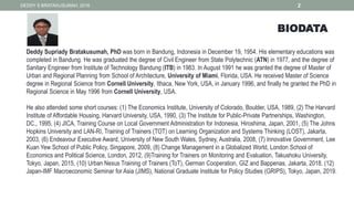 DEDDY S BRATAKUSUMAH, 2016 2
BIODATA
Deddy Supriady Bratakusumah, PhD was born in Bandung, Indonesia in December 19, 1954. His elementary educations was
completed in Bandung. He was graduated the degree of Civil Engineer from State Polytechnic (ATN) in 1977, and the degree of
Sanitary Engineer from Institute of Technology Bandung (ITB) in 1983. In August 1991 he was granted the degree of Master of
Urban and Regional Planning from School of Architecture, University of Miami, Florida, USA. He received Master of Science
degree in Regional Science from Cornell University, Ithaca, New York, USA, in January 1996, and finally he granted the PhD in
Regional Science in May 1996 from Cornell University, USA.
He also attended some short courses: (1) The Economics Institute, University of Colorado, Boulder, USA, 1989, (2) The Harvard
Institute of Affordable Housing, Harvard University, USA, 1990, (3) The Institute for Public-Private Partnerships, Washington,
DC., 1995, (4) JICA, Training Course on Local Government Administration for Indonesia, Hiroshima, Japan, 2001, (5) The Johns
Hopkins University and LAN-RI, Training of Trainers (TOT) on Learning Organization and Systems Thinking (LOST), Jakarta,
2003, (6) Endeavour Executive Award, University of New South Wales, Sydney, Australia, 2008, (7) Innovative Government, Lee
Kuan Yew School of Public Policy, Singapore, 2009, (8) Change Management in a Globalized World, London School of
Economics and Political Science, London, 2012, (9)Training for Trainers on Monitoring and Evaluation, Takushoku University,
Tokyo, Japan, 2015, (10) Urban Nexus Training of Trainers (ToT), German Cooperation, GIZ and Bappenas, Jakarta, 2018. (12)
Japan-IMF Macroeconomic Seminar for Asia (JIMS), National Graduate Institute for Policy Studies (GRIPS), Tokyo, Japan, 2019.
 