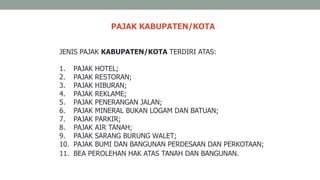 PAJAK KABUPATEN/KOTA
JENIS PAJAK KABUPATEN/KOTA TERDIRI ATAS:
1. PAJAK HOTEL;
2. PAJAK RESTORAN;
3. PAJAK HIBURAN;
4. PAJAK REKLAME;
5. PAJAK PENERANGAN JALAN;
6. PAJAK MINERAL BUKAN LOGAM DAN BATUAN;
7. PAJAK PARKIR;
8. PAJAK AIR TANAH;
9. PAJAK SARANG BURUNG WALET;
10. PAJAK BUMI DAN BANGUNAN PERDESAAN DAN PERKOTAAN;
11. BEA PEROLEHAN HAK ATAS TANAH DAN BANGUNAN.
 