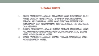 1. PAJAK HOTEL
1. OBJEK PAJAK HOTEL ADALAH PELAYANAN YANG DISEDIAKAN OLEH
HOTEL DENGAN PEMBAYARAN, TERMASUK JASA PENUNJANG
SEBAGAI KELENGKAPAN HOTEL YANG SIFATNYA MEMBERIKAN
KEMUDAHAN DAN KENYAMANAN, TERMASUK FASILITAS OLAHRAGA
DAN HIBURAN.
2. SUBJEK PAJAK HOTEL ADALAH ORANG PRIBADI ATAU BADAN YANG
MELAKUKAN PEMBAYARAN KEPADA ORANG PRIBADI ATAU BADAN
YANG MENGUSAHAKAN HOTEL.
3. WAJIB PAJAK HOTEL ADALAH ORANG PRIBADI ATAU BADAN YANG
MENGUSAHAKAN HOTEL.
 