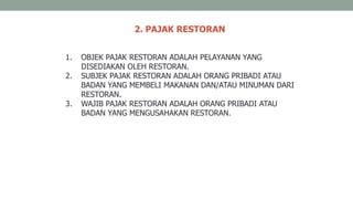 2. PAJAK RESTORAN
1. OBJEK PAJAK RESTORAN ADALAH PELAYANAN YANG
DISEDIAKAN OLEH RESTORAN.
2. SUBJEK PAJAK RESTORAN ADALAH ORANG PRIBADI ATAU
BADAN YANG MEMBELI MAKANAN DAN/ATAU MINUMAN DARI
RESTORAN.
3. WAJIB PAJAK RESTORAN ADALAH ORANG PRIBADI ATAU
BADAN YANG MENGUSAHAKAN RESTORAN.
 