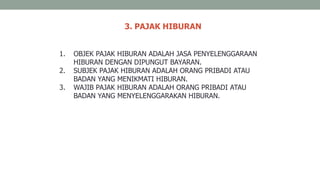 3. PAJAK HIBURAN
1. OBJEK PAJAK HIBURAN ADALAH JASA PENYELENGGARAAN
HIBURAN DENGAN DIPUNGUT BAYARAN.
2. SUBJEK PAJAK HIBURAN ADALAH ORANG PRIBADI ATAU
BADAN YANG MENIKMATI HIBURAN.
3. WAJIB PAJAK HIBURAN ADALAH ORANG PRIBADI ATAU
BADAN YANG MENYELENGGARAKAN HIBURAN.
 